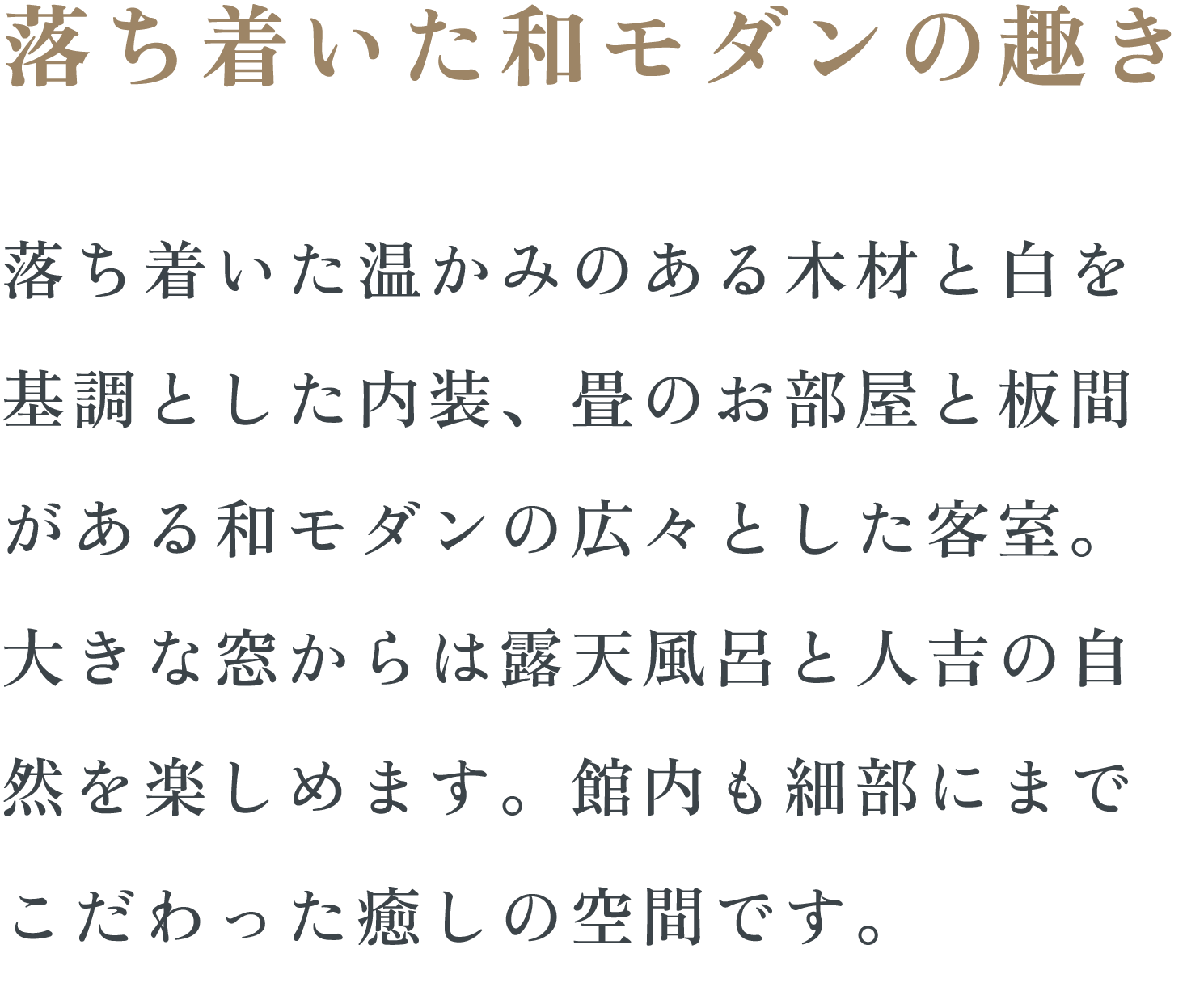 落ち着いたモダンの趣き 落ち着いた温かみのある木材と白を基調とした内装、畳のお部屋と板間がある和モダンの広々とした客室。大きな窓からは露天風呂と人吉の自然を楽しめます。館内も細部にまでこだわった癒しの空間です。